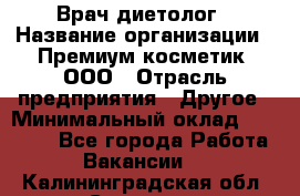 Врач-диетолог › Название организации ­ Премиум косметик, ООО › Отрасль предприятия ­ Другое › Минимальный оклад ­ 40 000 - Все города Работа » Вакансии   . Калининградская обл.,Советск г.